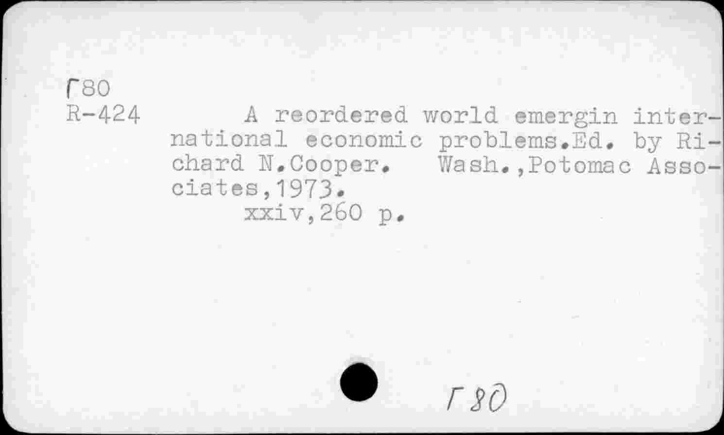 ﻿rso
R-424	A reordered world emergin inter
national economic problems.Ed, by Ri chard N. Cooper, Wash.,Potomac Asso dates, 1973.
xxiv,26O p.
• nd